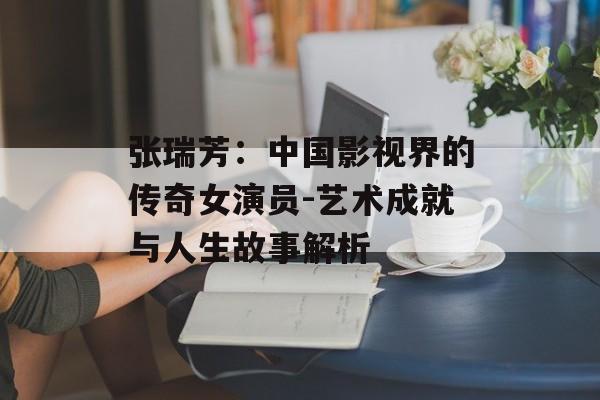 张瑞芳：中国影视界的传奇女演员-艺术成就与人生故事解析