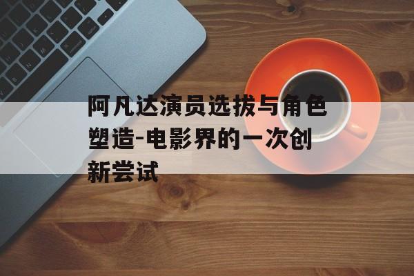 阿凡达演员选拔与角色塑造-电影界的一次创新尝试