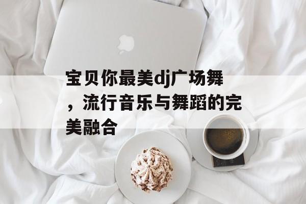 宝贝你最美dj广场舞，流行音乐与舞蹈的完美融合