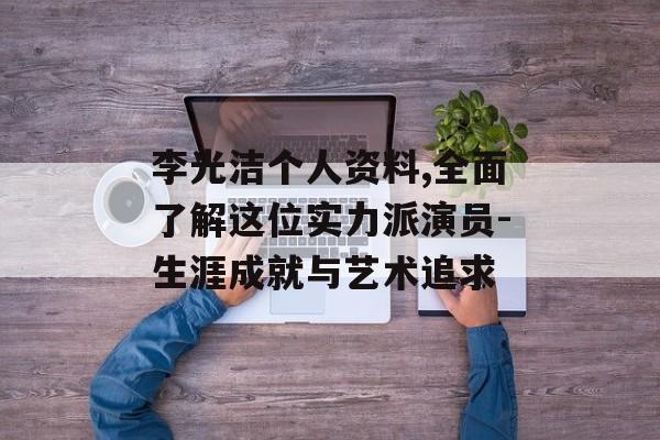 李光洁个人资料,全面了解这位实力派演员-生涯成就与艺术追求