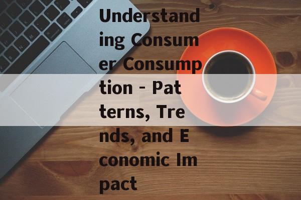 Understanding Consumer Consumption - Patterns, Trends, and Economic Impact