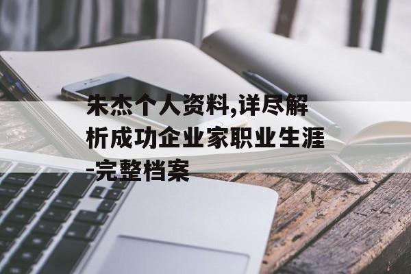 朱杰个人资料,详尽解析成功企业家职业生涯-完整档案