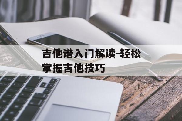 吉他谱入门解读-轻松掌握吉他技巧
