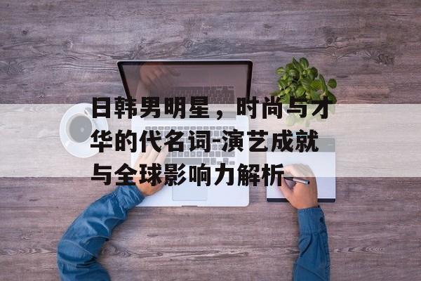 日韩男明星，时尚与才华的代名词-演艺成就与全球影响力解析
