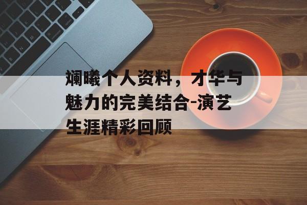 斓曦个人资料，才华与魅力的完美结合-演艺生涯精彩回顾