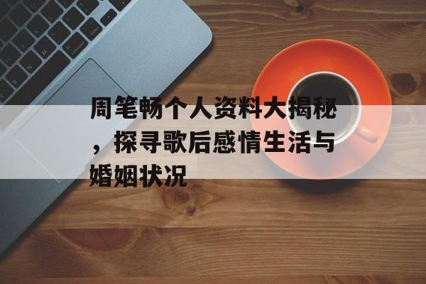 周笔畅个人资料大揭秘，探寻歌后感情生活与婚姻状况