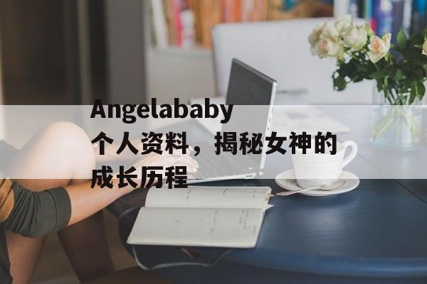 Angelababy个人资料，揭秘女神的成长历程