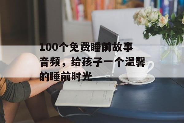 100个免费睡前故事音频，给孩子一个温馨的睡前时光