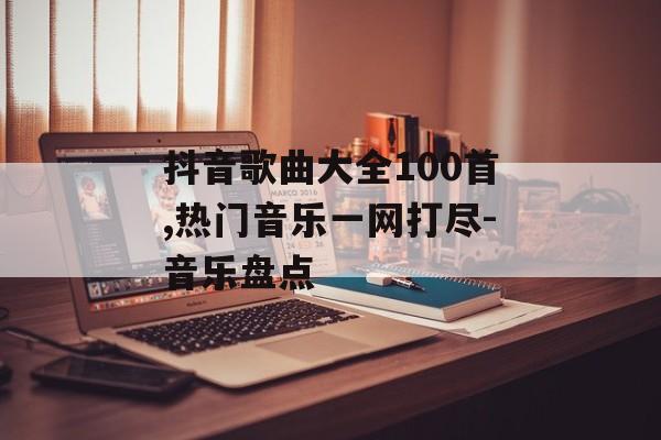 抖音歌曲大全100首,热门音乐一网打尽-音乐盘点