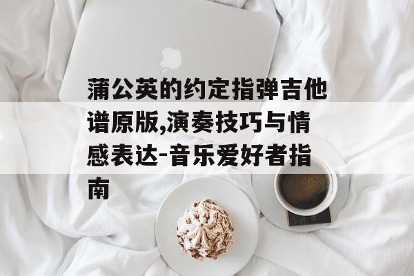 蒲公英的约定指弹吉他谱原版,演奏技巧与情感表达-音乐爱好者指南