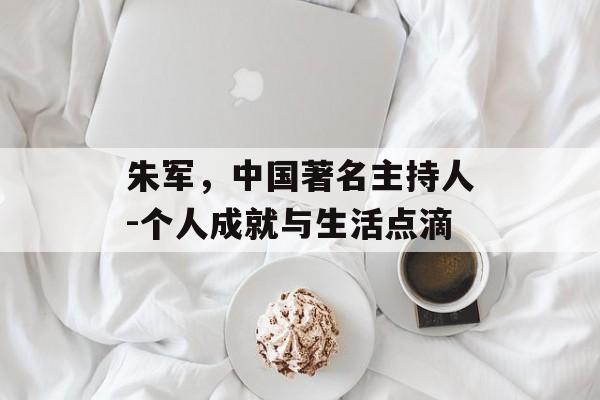 朱军，中国著名主持人-个人成就与生活点滴