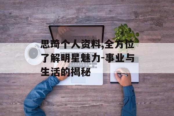思琦个人资料,全方位了解明星魅力-事业与生活的揭秘