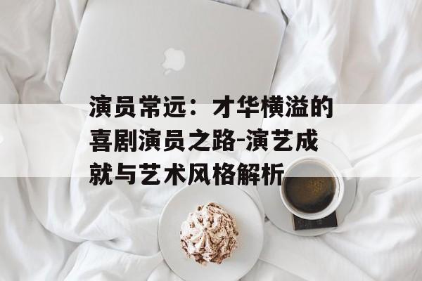 演员常远：才华横溢的喜剧演员之路-演艺成就与艺术风格解析