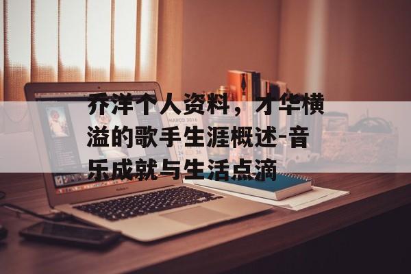 乔洋个人资料，才华横溢的歌手生涯概述-音乐成就与生活点滴