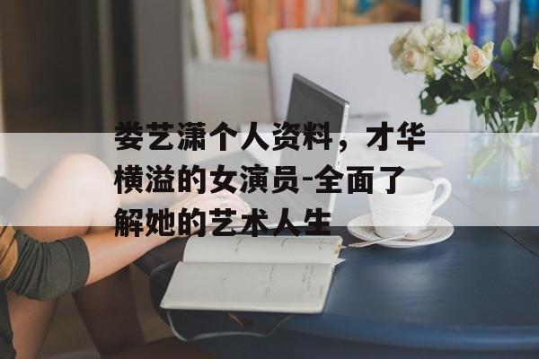娄艺潇个人资料，才华横溢的女演员-全面了解她的艺术人生