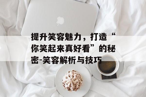 提升笑容魅力，打造“你笑起来真好看”的秘密-笑容解析与技巧
