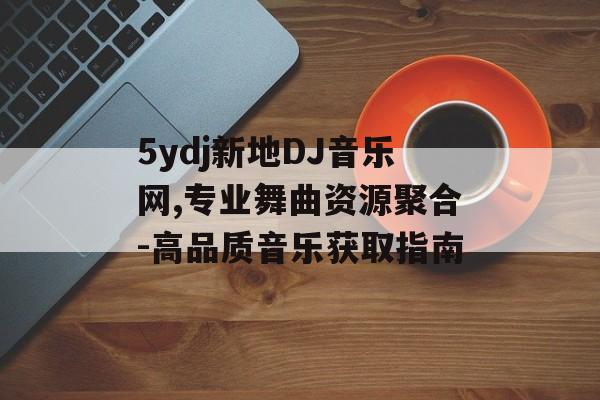 5ydj新地DJ音乐网,专业舞曲资源聚合-高品质音乐获取指南