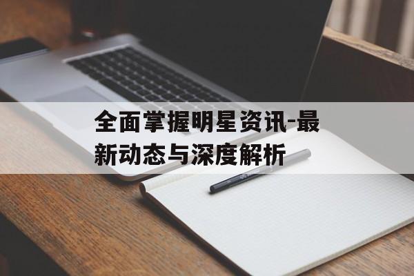 全面掌握明星资讯-最新动态与深度解析