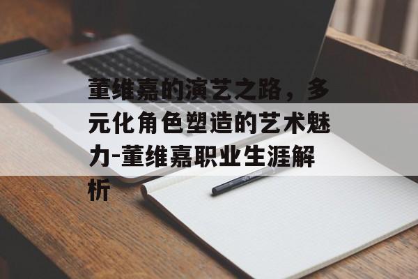 董维嘉的演艺之路，多元化角色塑造的艺术魅力-董维嘉职业生涯解析