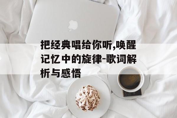 把经典唱给你听,唤醒记忆中的旋律-歌词解析与感悟