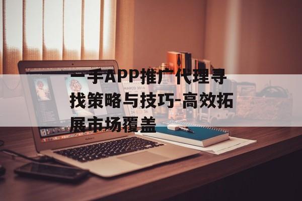 一手APP推广代理寻找策略与技巧-高效拓展市场覆盖
