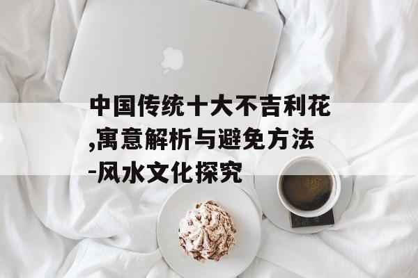 中国传统十大不吉利花,寓意解析与避免方法-风水文化探究