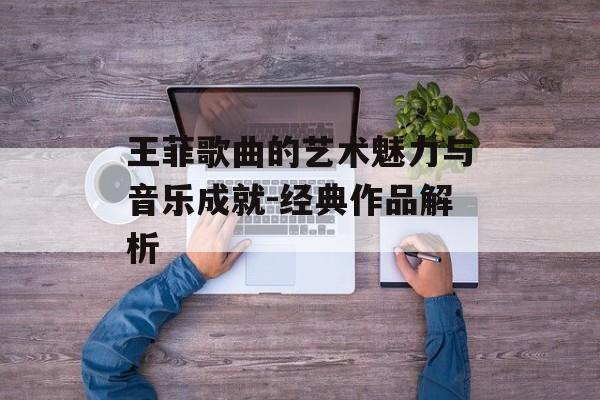 王菲歌曲的艺术魅力与音乐成就-经典作品解析