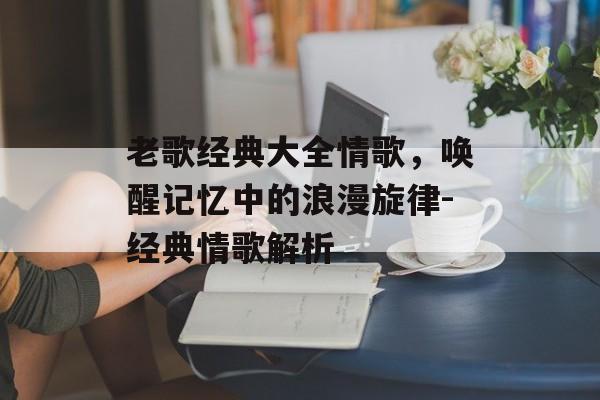 老歌经典大全情歌，唤醒记忆中的浪漫旋律-经典情歌解析