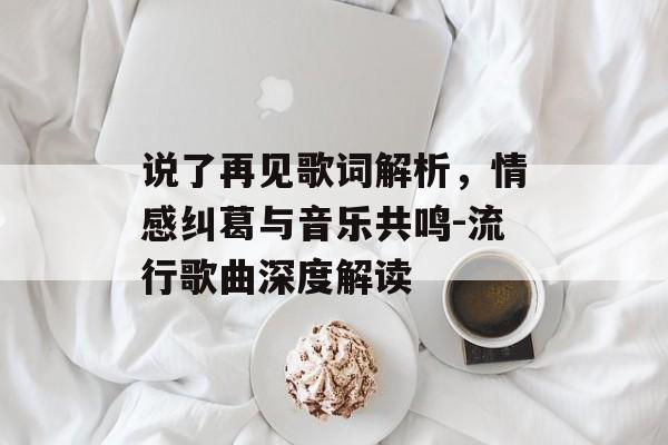 说了再见歌词解析，情感纠葛与音乐共鸣-流行歌曲深度解读
