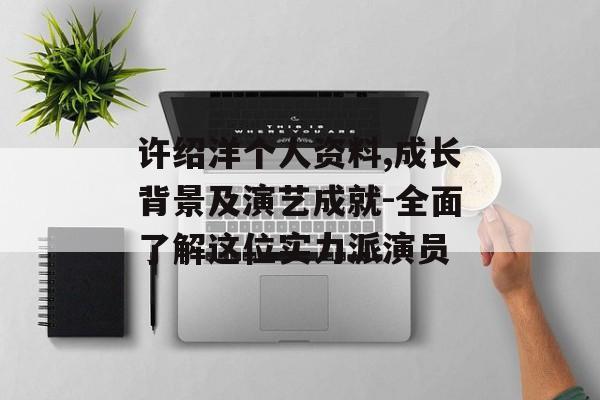 许绍洋个人资料,成长背景及演艺成就-全面了解这位实力派演员