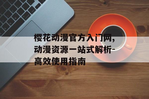 樱花动漫官方入门网,动漫资源一站式解析-高效使用指南