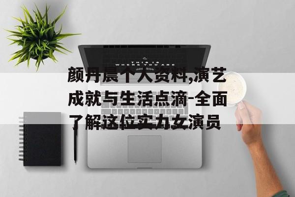 颜丹晨个人资料,演艺成就与生活点滴-全面了解这位实力女演员