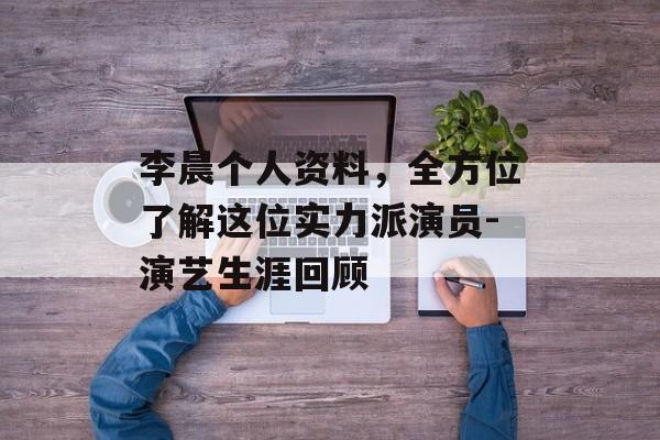 李晨个人资料，全方位了解这位实力派演员-演艺生涯回顾