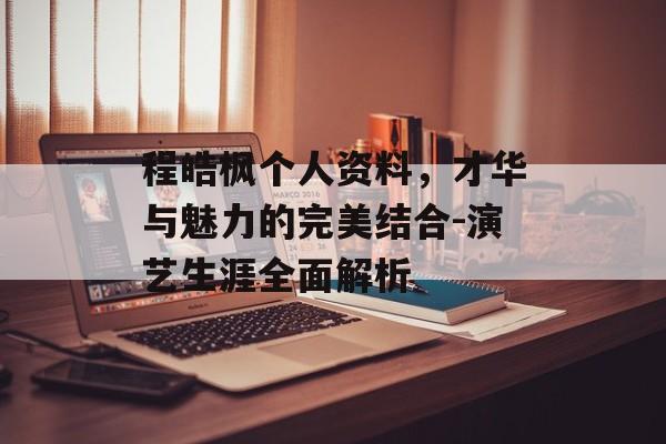 程皓枫个人资料，才华与魅力的完美结合-演艺生涯全面解析
