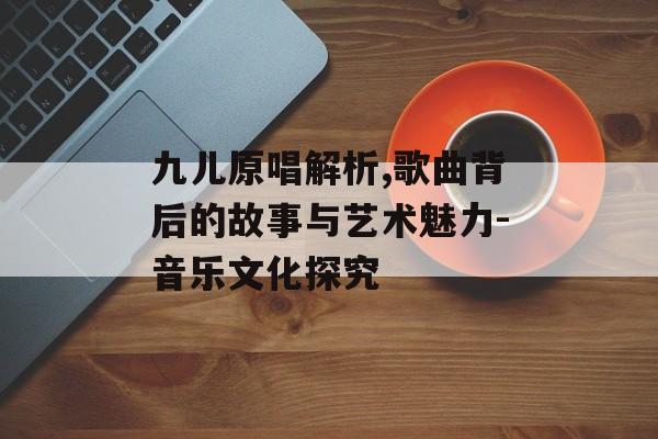 九儿原唱解析,歌曲背后的故事与艺术魅力-音乐文化探究