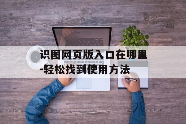 识图网页版入口在哪里-轻松找到使用方法
