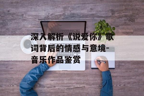 深入解析《说爱你》歌词背后的情感与意境-音乐作品鉴赏