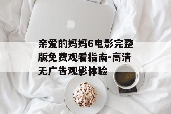 亲爱的妈妈6电影完整版免费观看指南-高清无广告观影体验