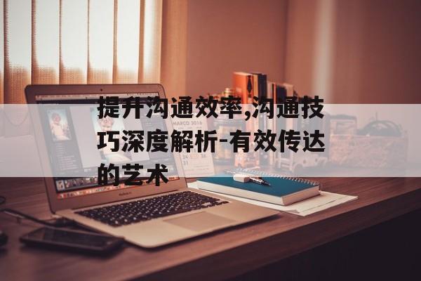 提升沟通效率,沟通技巧深度解析-有效传达的艺术