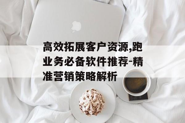 高效拓展客户资源,跑业务必备软件推荐-精准营销策略解析