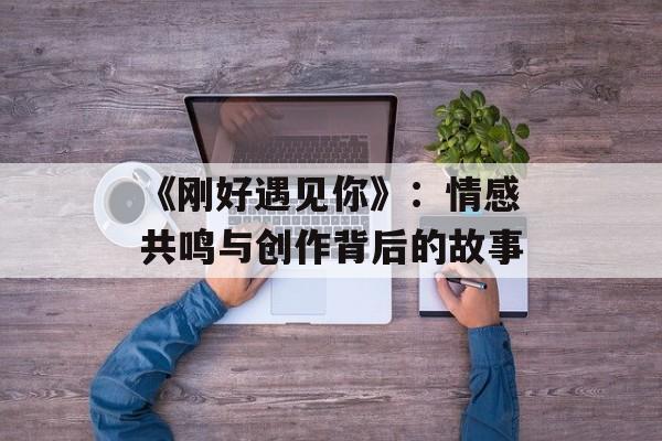 《刚好遇见你》：情感共鸣与创作背后的故事