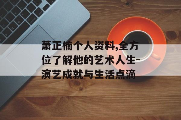 萧正楠个人资料,全方位了解他的艺术人生-演艺成就与生活点滴