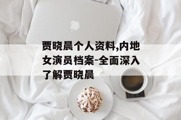 贾晓晨个人资料,内地女演员档案-全面深入了解贾晓晨
