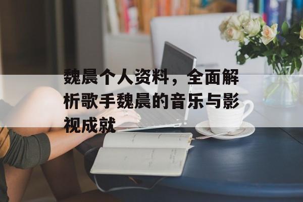 魏晨个人资料，全面解析歌手魏晨的音乐与影视成就