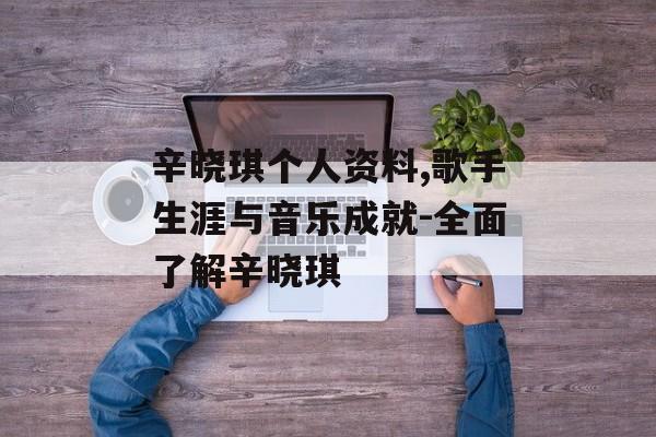辛晓琪个人资料,歌手生涯与音乐成就-全面了解辛晓琪