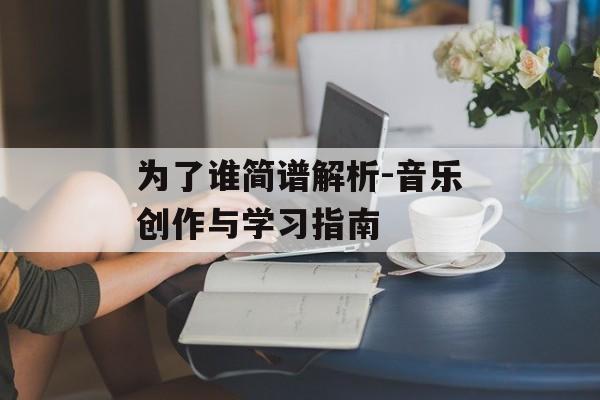 为了谁简谱解析-音乐创作与学习指南