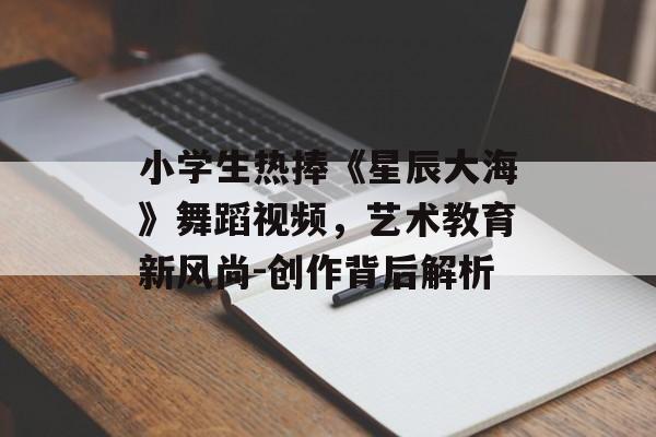 小学生热捧《星辰大海》舞蹈视频，艺术教育新风尚-创作背后解析
