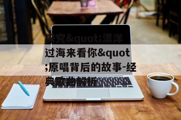 探究"漂洋过海来看你"原唱背后的故事-经典歌曲解析