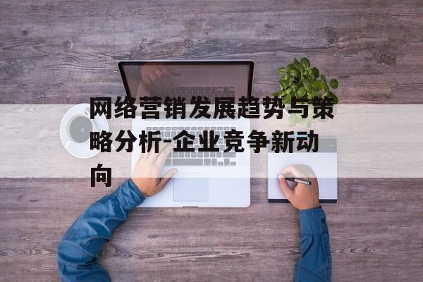 网络营销发展趋势与策略分析-企业竞争新动向