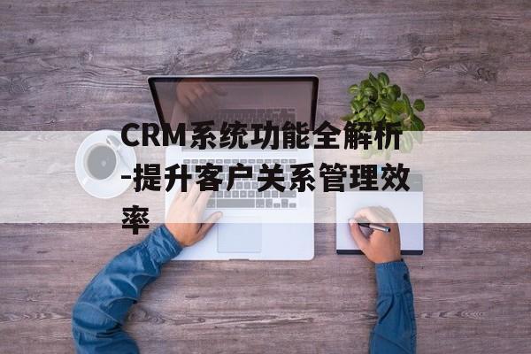 CRM系统功能全解析-提升客户关系管理效率